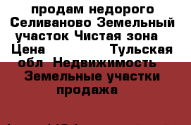 продам недорого Селиваново Земельный участок Чистая зона › Цена ­ 420 000 - Тульская обл. Недвижимость » Земельные участки продажа   